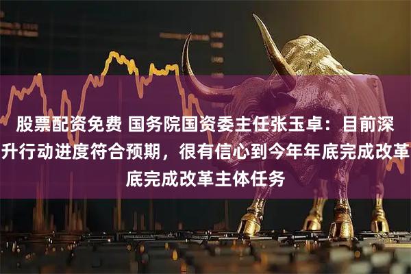 股票配资免费 国务院国资委主任张玉卓：目前深化改革提升行动进度符合预期，很有信心到今年年底完成改革主体任务