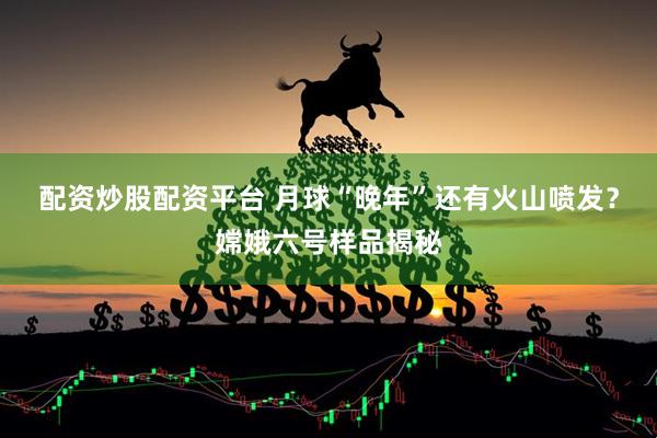 配资炒股配资平台 月球“晚年”还有火山喷发？嫦娥六号样品揭秘