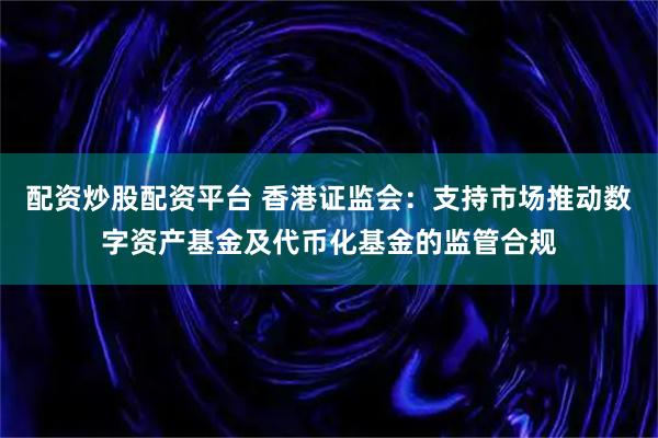 配资炒股配资平台 香港证监会：支持市场推动数字资产基金及代币化基金的监管合规
