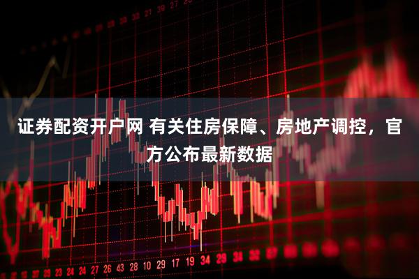 证券配资开户网 有关住房保障、房地产调控，官方公布最新数据