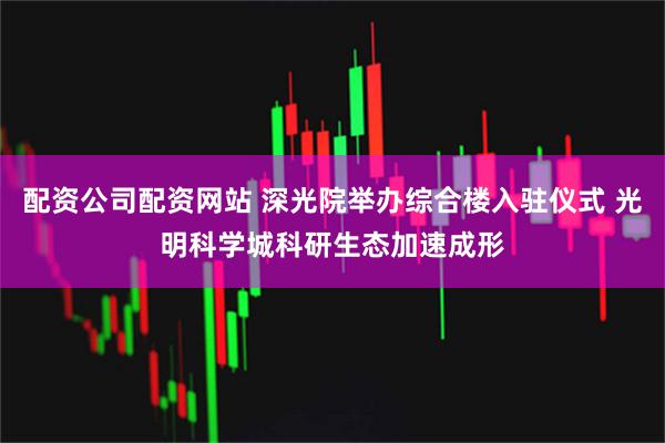 配资公司配资网站 深光院举办综合楼入驻仪式 光明科学城科研生态加速成形