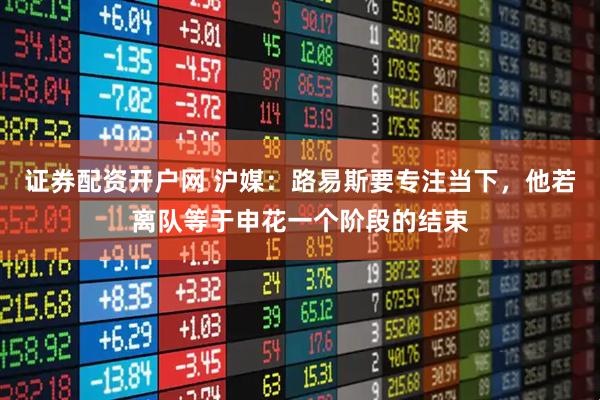 证券配资开户网 沪媒：路易斯要专注当下，他若离队等于申花一个阶段的结束