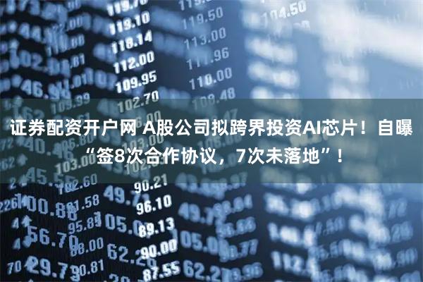 证券配资开户网 A股公司拟跨界投资AI芯片！自曝“签8次合作协议，7次未落地”！