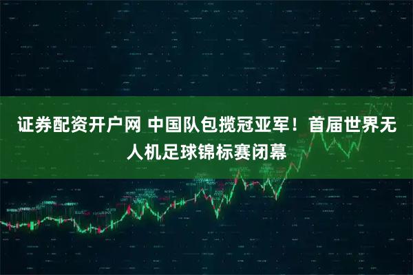 证券配资开户网 中国队包揽冠亚军！首届世界无人机足球锦标赛闭幕