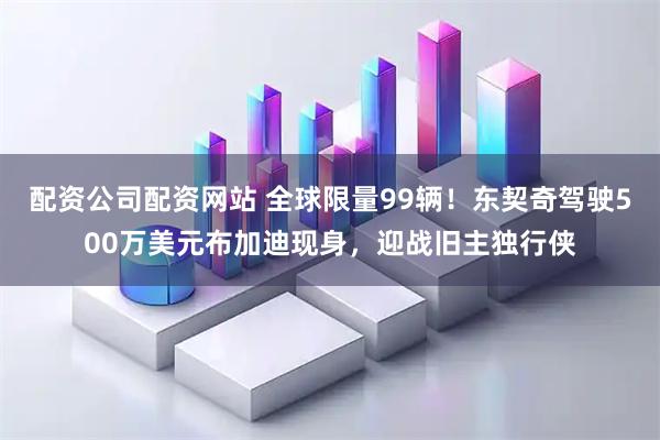 配资公司配资网站 全球限量99辆！东契奇驾驶500万美元布加迪现身，迎战旧主独行侠