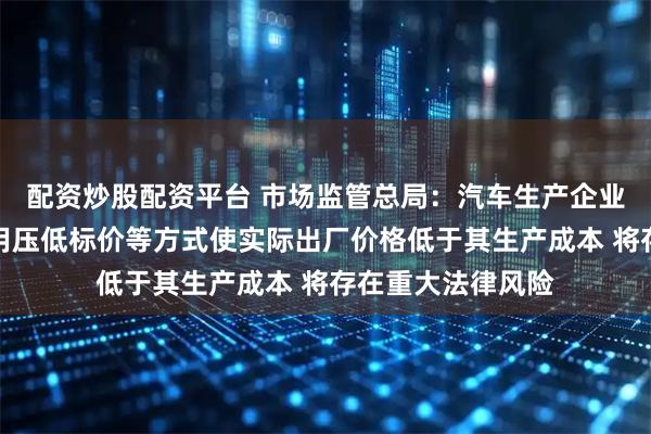 配资炒股配资平台 市场监管总局：汽车生产企业在招标投标中采用压低标价等方式使实际出厂价格低于其生产成本 将存在重大法律风险