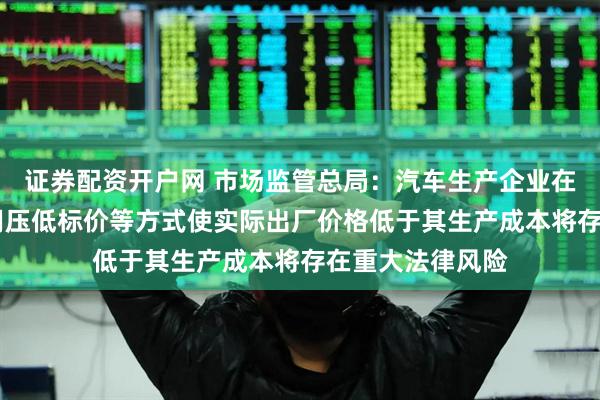 证券配资开户网 市场监管总局：汽车生产企业在招标投标中 采用压低标价等方式使实际出厂价格低于其生产成本将存在重大法律风险