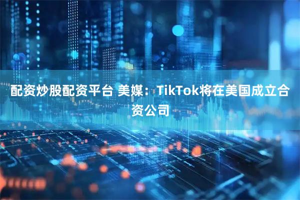 配资炒股配资平台 美媒：TikTok将在美国成立合资公司
