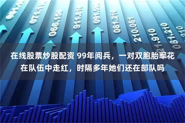 在线股票炒股配资 99年阅兵，一对双胞胎军花在队伍中走红，时隔多年她们还在部队吗
