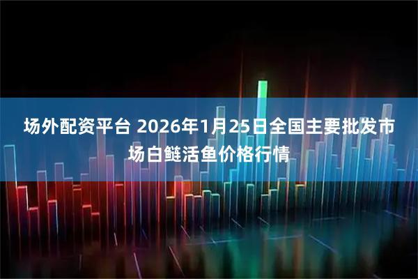 场外配资平台 2026年1月25日全国主要批发市场白鲢活鱼价格行情