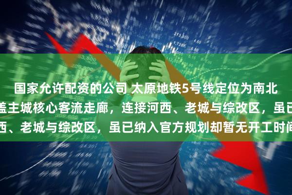 国家允许配资的公司 太原地铁5号线定位为南北向远期加密骨干线，覆盖主城核心客流走廊，连接河西、老城与综改区，虽已纳入官方规划却暂无开工时间表