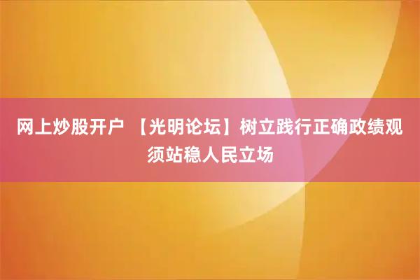 网上炒股开户 【光明论坛】树立践行正确政绩观须站稳人民立场