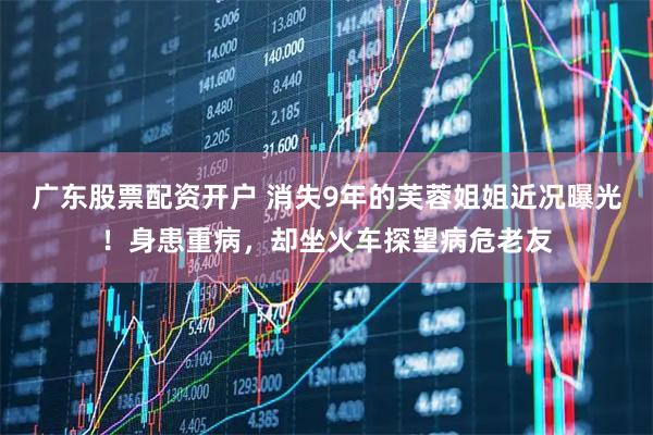 广东股票配资开户 消失9年的芙蓉姐姐近况曝光！身患重病，却坐火车探望病危老友