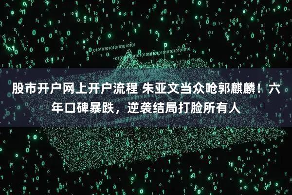 股市开户网上开户流程 朱亚文当众呛郭麒麟！六年口碑暴跌，逆袭结局打脸所有人